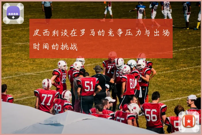 皮西利谈在罗马的竞争压力与出场时间的挑战