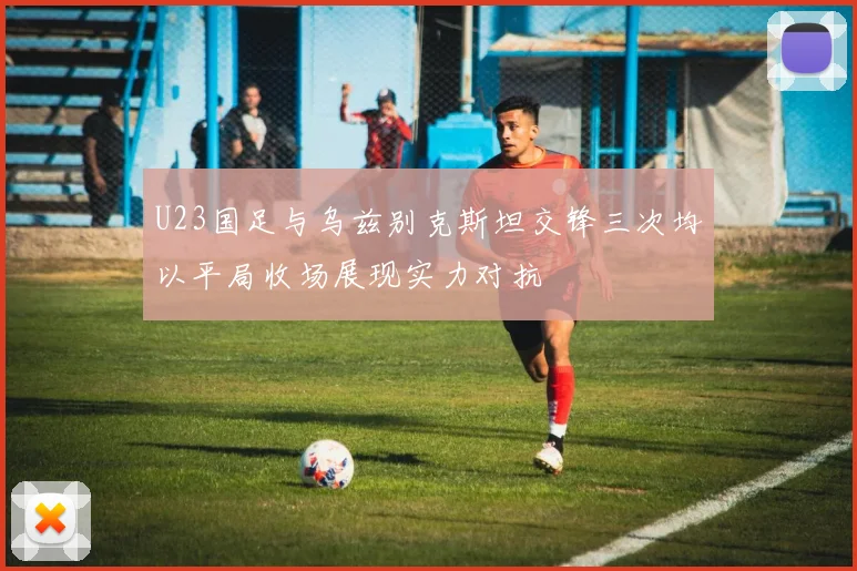 U23国足与乌兹别克斯坦交锋三次均以平局收场展现实力对抗