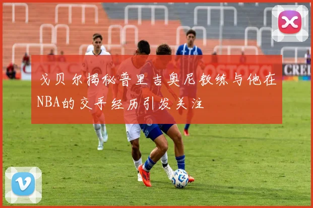 戈贝尔揭秘普里吉奥尼教练与他在NBA的交手经历引发关注