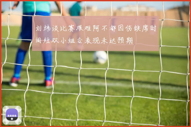 刘炜谈比赛艰难阿不都因伤缺席时间短双小组合表现未达预期