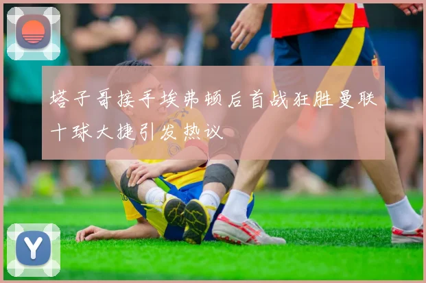 塔子哥接手埃弗顿后首战狂胜曼联十球大捷引发热议