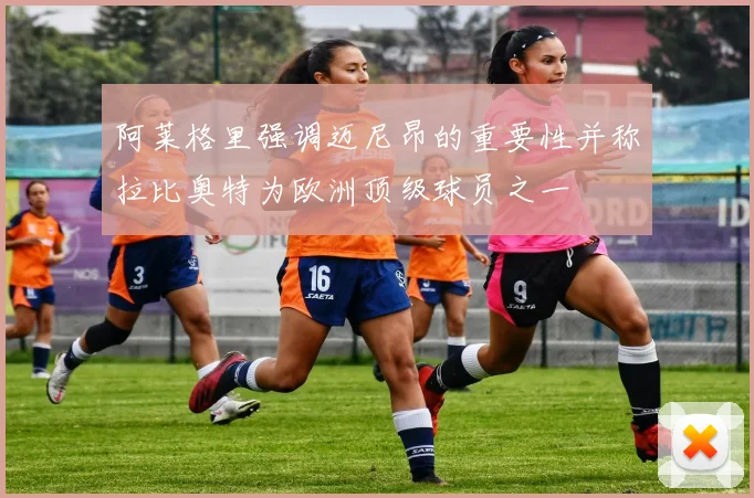 阿莱格里强调迈尼昂的重要性并称拉比奥特为欧洲顶级球员之一