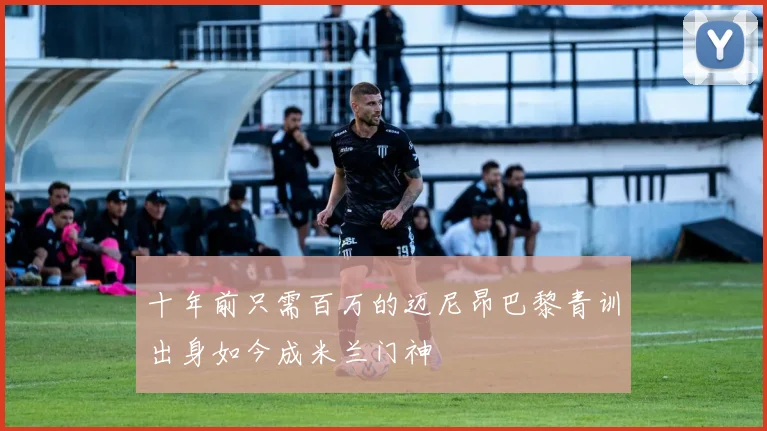 十年前只需百万的迈尼昂巴黎青训出身如今成米兰门神