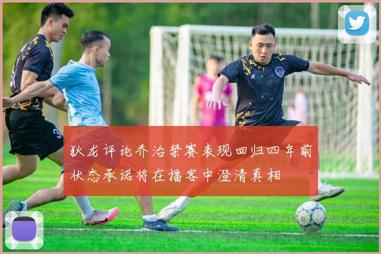 狄龙评论乔治禁赛表现回归四年前状态承诺将在播客中澄清真相