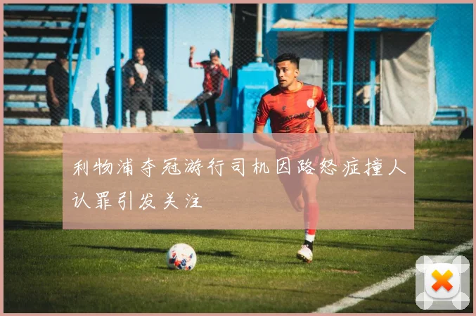 利物浦夺冠游行司机因路怒症撞人认罪引发关注