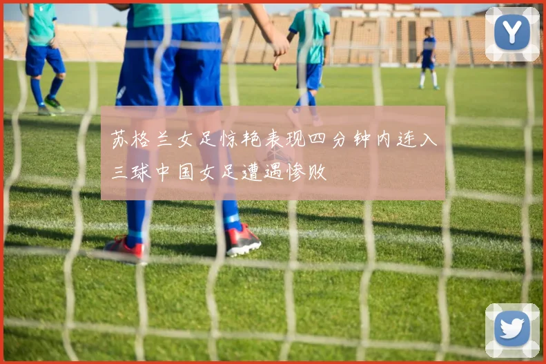 苏格兰女足惊艳表现四分钟内连入三球中国女足遭遇惨败