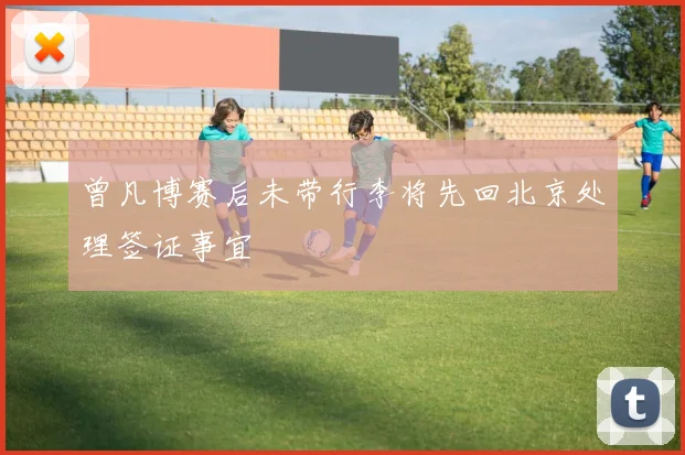 曾凡博赛后未带行李将先回北京处理签证事宜