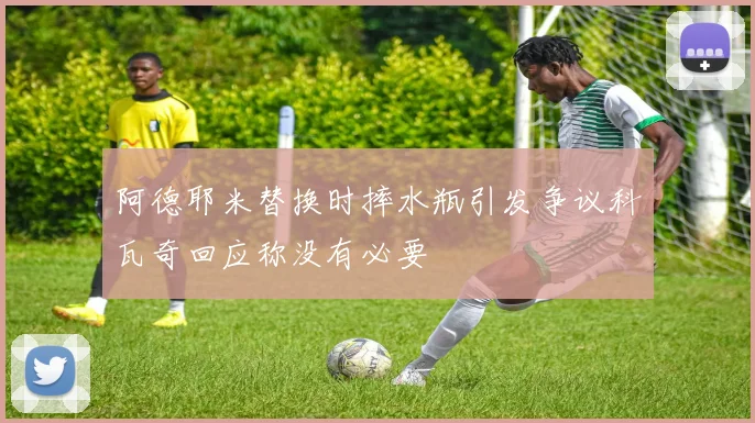 阿德耶米替换时摔水瓶引发争议科瓦奇回应称没有必要