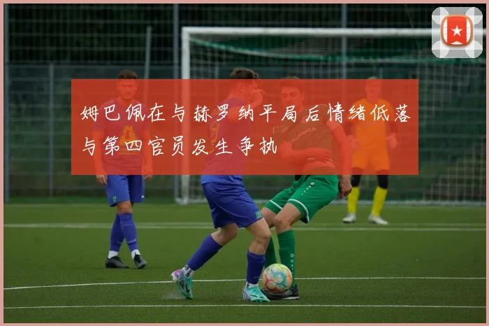 姆巴佩在与赫罗纳平局后情绪低落与第四官员发生争执