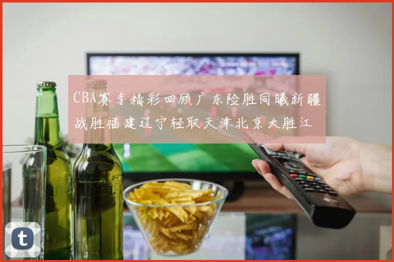 CBA赛季精彩回顾广东险胜同曦新疆战胜福建辽宁轻取天津北京大胜江苏