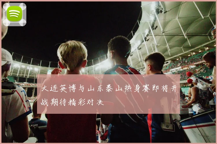 大连英博与山东泰山热身赛即将开战期待精彩对决