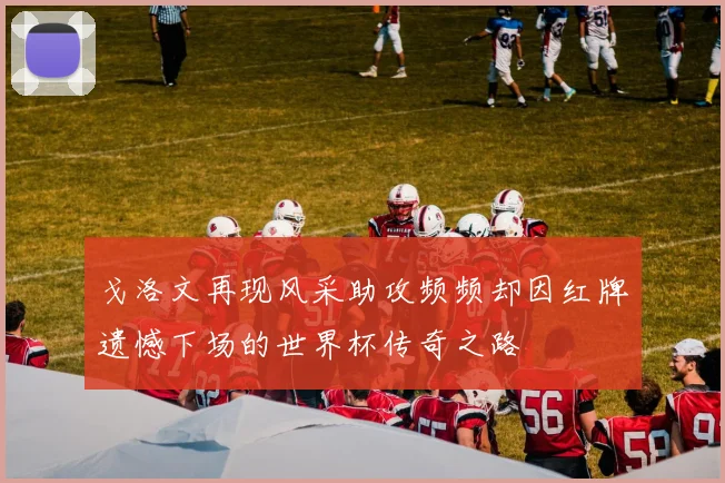 戈洛文再现风采助攻频频却因红牌遗憾下场的世界杯传奇之路