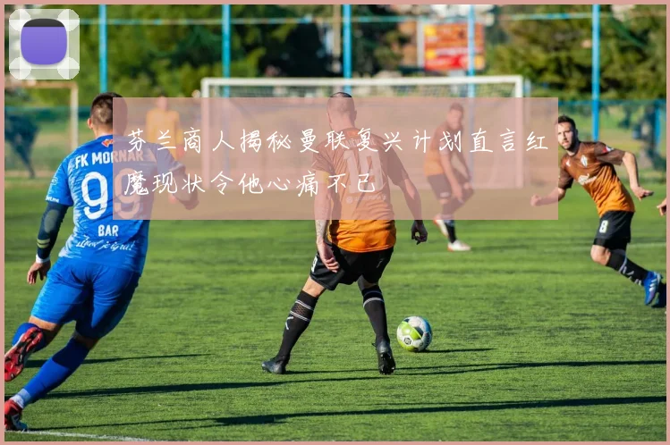 芬兰商人揭秘曼联复兴计划直言红魔现状令他心痛不已