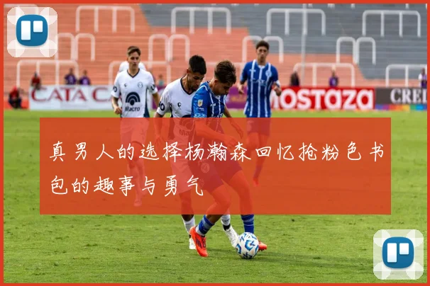 真男人的选择杨瀚森回忆抢粉色书包的趣事与勇气