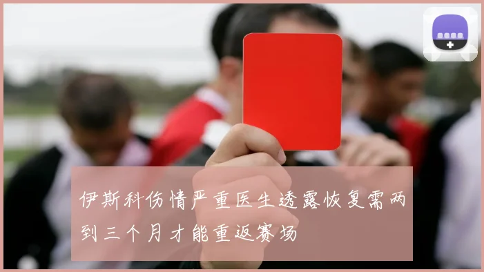 伊斯科伤情严重医生透露恢复需两到三个月才能重返赛场
