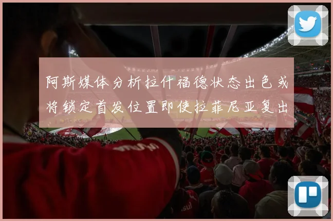 阿斯媒体分析拉什福德状态出色或将锁定首发位置即使拉菲尼亚复出