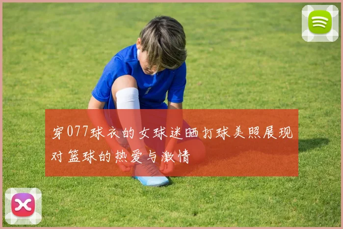 穿077球衣的女球迷晒打球美照展现对篮球的热爱与激情