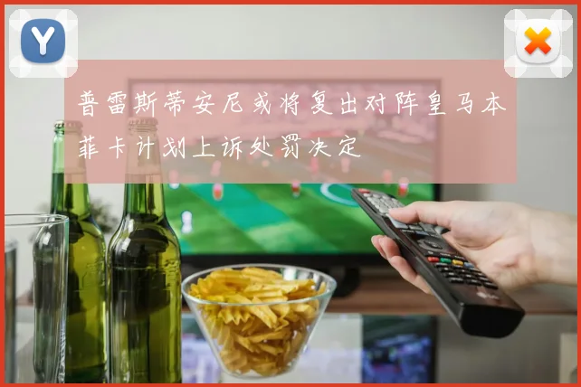 普雷斯蒂安尼或将复出对阵皇马本菲卡计划上诉处罚决定