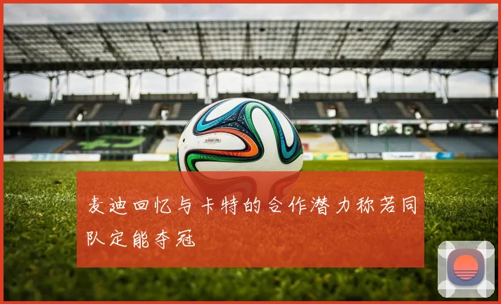 麦迪回忆与卡特的合作潜力称若同队定能夺冠