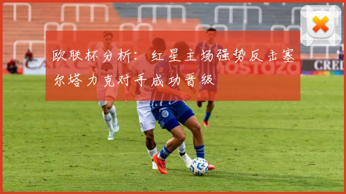 欧联杯分析：红星主场强势反击塞尔塔力克对手成功晋级