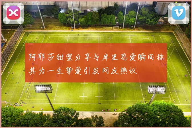 阿耶莎甜蜜分享与库里恩爱瞬间称其为一生挚爱引发网友热议
